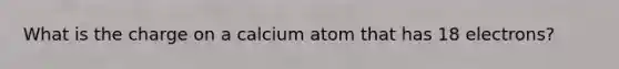 What is the charge on a calcium atom that has 18 electrons?