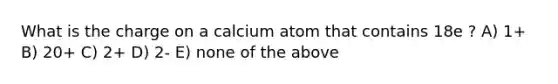 What is the charge on a calcium atom that contains 18e ? A) 1+ B) 20+ C) 2+ D) 2- E) none of the above