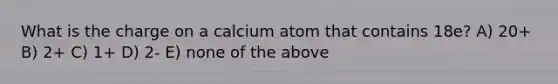 What is the charge on a calcium atom that contains 18e? A) 20+ B) 2+ C) 1+ D) 2- E) none of the above