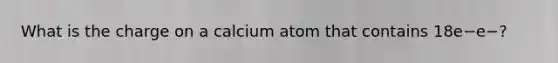 What is the charge on a calcium atom that contains 18e−e−?