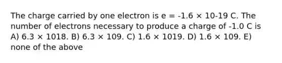 The charge carried by one electron is e = -1.6 × 10-19 C. The number of electrons necessary to produce a charge of -1.0 C is A) 6.3 × 1018. B) 6.3 × 109. C) 1.6 × 1019. D) 1.6 × 109. E) none of the above