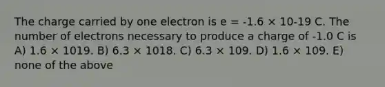 The charge carried by one electron is e = -1.6 × 10-19 C. The number of electrons necessary to produce a charge of -1.0 C is A) 1.6 × 1019. B) 6.3 × 1018. C) 6.3 × 109. D) 1.6 × 109. E) none of the above