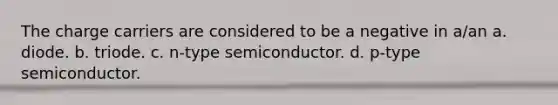 The charge carriers are considered to be a negative in a/an a. diode. b. triode. c. n-type semiconductor. d. p-type semiconductor.