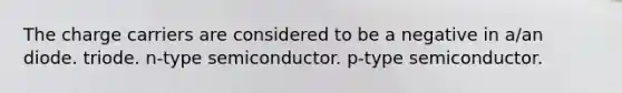 The charge carriers are considered to be a negative in a/an diode. triode. n-type semiconductor. p-type semiconductor.