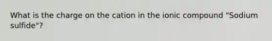 What is the charge on the cation in the ionic compound "Sodium sulfide"?