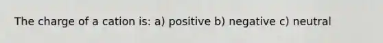 The charge of a cation is: a) positive b) negative c) neutral