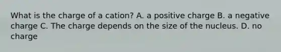 What is the charge of a cation? A. a positive charge B. a negative charge C. The charge depends on the size of the nucleus. D. no charge