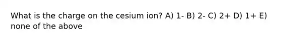 What is the charge on the cesium ion? A) 1- B) 2- C) 2+ D) 1+ E) none of the above