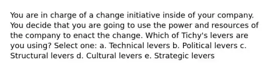 You are in charge of a change initiative inside of your company. You decide that you are going to use the power and resources of the company to enact the change. Which of Tichy's levers are you using? Select one: a. Technical levers b. Political levers c. Structural levers d. Cultural levers e. Strategic levers