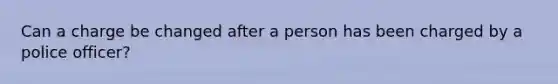 Can a charge be changed after a person has been charged by a police officer?