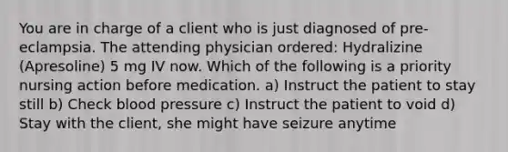 You are in charge of a client who is just diagnosed of pre-eclampsia. The attending physician ordered: Hydralizine (Apresoline) 5 mg IV now. Which of the following is a priority nursing action before medication. a) Instruct the patient to stay still b) Check blood pressure c) Instruct the patient to void d) Stay with the client, she might have seizure anytime