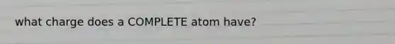 what charge does a COMPLETE atom have?