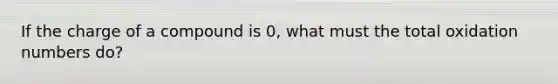 If the charge of a compound is 0, what must the total <a href='https://www.questionai.com/knowledge/kEDbuDCiDo-oxidation-numbers' class='anchor-knowledge'>oxidation numbers</a> do?