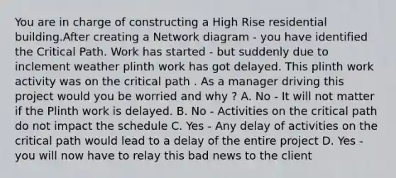 You are in charge of constructing a High Rise residential building.After creating a Network diagram - you have identified the Critical Path. Work has started - but suddenly due to inclement weather plinth work has got delayed. This plinth work activity was on the critical path . As a manager driving this project would you be worried and why ? A. No - It will not matter if the Plinth work is delayed. B. No - Activities on the critical path do not impact the schedule C. Yes - Any delay of activities on the critical path would lead to a delay of the entire project D. Yes - you will now have to relay this bad news to the client