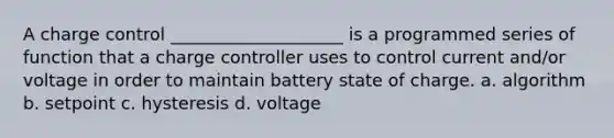 A charge control ____________________ is a programmed series of function that a charge controller uses to control current and/or voltage in order to maintain battery state of charge. a. algorithm b. setpoint c. hysteresis d. voltage