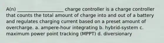 A(n) ____________________ charge controller is a charge controller that counts the total amount of charge into and out of a battery and regulates charging current based on a preset amount of overcharge. a. ampere-hour integrating b. hybrid-system c. maximum power point tracking (MPPT) d. diversionary