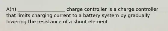 A(n) ____________________ charge controller is a charge controller that limits charging current to a battery system by gradually lowering the resistance of a shunt element