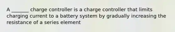 A _______ charge controller is a charge controller that limits charging current to a battery system by gradually increasing the resistance of a series element