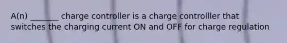 A(n) _______ charge controller is a charge controlller that switches the charging current ON and OFF for charge regulation