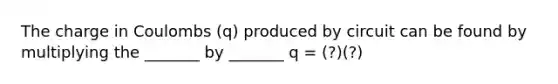 The charge in Coulombs (q) produced by circuit can be found by multiplying the _______ by _______ q = (?)(?)