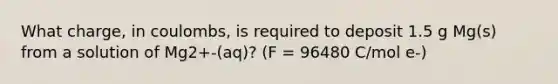 What charge, in coulombs, is required to deposit 1.5 g Mg(s) from a solution of Mg2+-(aq)? (F = 96480 C/mol e-)