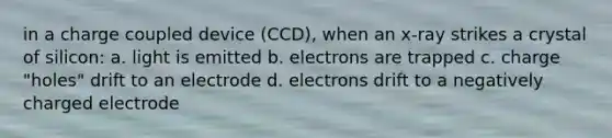 in a charge coupled device (CCD), when an x-ray strikes a crystal of silicon: a. light is emitted b. electrons are trapped c. charge "holes" drift to an electrode d. electrons drift to a negatively charged electrode