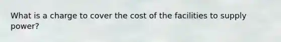 What is a charge to cover the cost of the facilities to supply power?