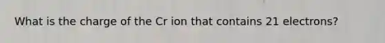 What is the charge of the Cr ion that contains 21 electrons?