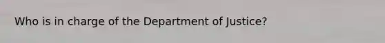 Who is in charge of the Department of Justice?