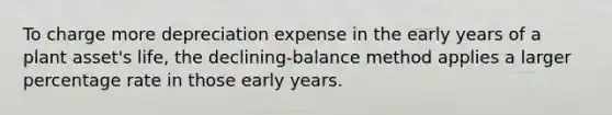 To charge more depreciation expense in the early years of a plant asset's life, the declining-balance method applies a larger percentage rate in those early years.​