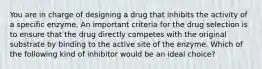 You are in charge of designing a drug that inhibits the activity of a specific enzyme. An important criteria for the drug selection is to ensure that the drug directly competes with the original substrate by binding to the active site of the enzyme. Which of the following kind of inhibitor would be an ideal choice?