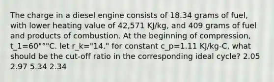 The charge in a diesel engine consists of 18.34 grams of fuel, with lower heating value of 42,571 KJ/kg, and 409 grams of fuel and products of combustion. At the beginning of compression, t_1=60"°"C. let r_k="14." for constant c_p=1.11 KJ/kg-C, what should be the cut-off ratio in the corresponding ideal cycle? 2.05 2.97 5.34 2.34