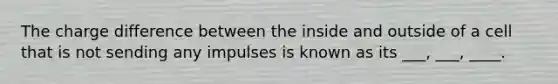 The charge difference between the inside and outside of a cell that is not sending any impulses is known as its ___, ___, ____.