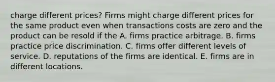 charge different​ prices? Firms might charge different prices for the same product even when transactions costs are zero and the product can be resold if the A. firms practice arbitrage. B. firms practice price discrimination. C. firms offer different levels of service. D. reputations of the firms are identical. E. firms are in different locations.