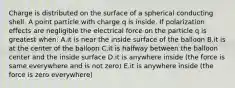 Charge is distributed on the surface of a spherical conducting shell. A point particle with charge q is inside. If polarization effects are negligible the electrical force on the particle q is greatest when: A.it is near the inside surface of the balloon B.it is at the center of the balloon C.it is halfway between the balloon center and the inside surface D.it is anywhere inside (the force is same everywhere and is not zero) E.it is anywhere inside (the force is zero everywhere)