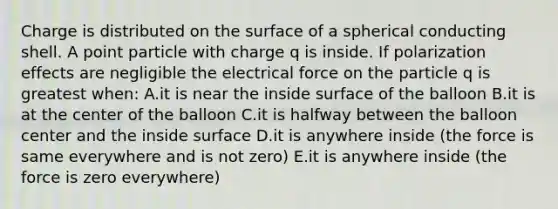 Charge is distributed on the surface of a spherical conducting shell. A point particle with charge q is inside. If polarization effects are negligible the electrical force on the particle q is greatest when: A.it is near the inside surface of the balloon B.it is at the center of the balloon C.it is halfway between the balloon center and the inside surface D.it is anywhere inside (the force is same everywhere and is not zero) E.it is anywhere inside (the force is zero everywhere)