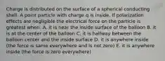 Charge is distributed on the surface of a spherical conducting shell. A point particle with charge q is inside. If polarization effects are negligible the electrical force on the particle is greatest when: A. it is near the inside surface of the balloon B. it is at the center of the balloon C. it is halfway between the balloon center and the inside surface D. it is anywhere inside (the force is same everywhere and is not zero) E. it is anywhere inside (the force is zero everywhere)