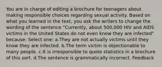 You are in charge of editing a brochure for teenagers about making responsible choices regarding sexual activity. Based on what you learned in the text, you ask the writers to change the wording of the sentence "Currently, about 500,000 HIV and AIDS victims in the United States do not even know they are infected" because: Select one: a.They are not actually victims until they know they are infected. b.The term victim is objectionable to many people. c.It is irresponsible to quote statistics in a brochure of this sort. d.The sentence is grammatically incorrect. Feedback