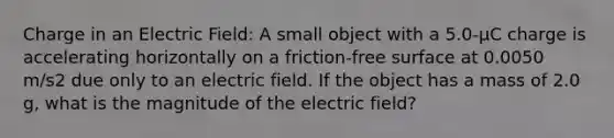 Charge in an Electric Field: A small object with a 5.0-µC charge is accelerating horizontally on a friction-free surface at 0.0050 m/s2 due only to an electric field. If the object has a mass of 2.0 g, what is the magnitude of the electric field?