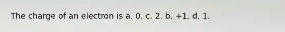 The charge of an electron is a. 0. c. 2. b. +1. d. 1.