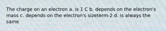 The charge on an electron a. is 1 C b. depends on the electron's mass c. depends on the electron's sizeterm-2 d. is always the same