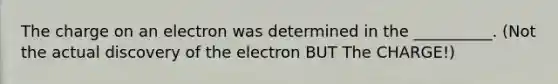 The charge on an electron was determined in the __________. (Not the actual discovery of the electron BUT The CHARGE!)