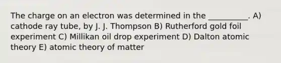 The charge on an electron was determined in the __________. A) cathode ray tube, by J. J. Thompson B) Rutherford gold foil experiment C) Millikan oil drop experiment D) Dalton atomic theory E) atomic theory of matter