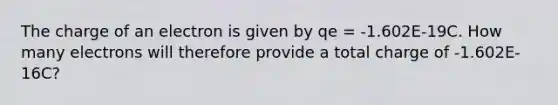 The charge of an electron is given by qe = -1.602E-19C. How many electrons will therefore provide a total charge of -1.602E-16C?