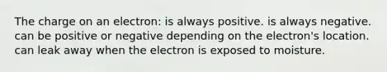 The charge on an electron: is always positive. is always negative. can be positive or negative depending on the electron's location. can leak away when the electron is exposed to moisture.