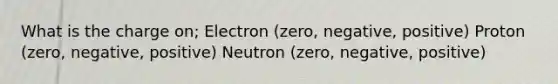 What is the charge on; Electron (zero, negative, positive) Proton (zero, negative, positive) Neutron (zero, negative, positive)