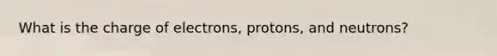 What is the charge of electrons, protons, and neutrons?