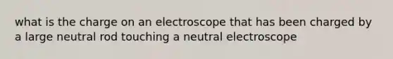 what is the charge on an electroscope that has been charged by a large neutral rod touching a neutral electroscope