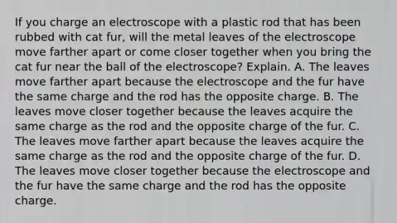 If you charge an electroscope with a plastic rod that has been rubbed with cat fur, will the metal leaves of the electroscope move farther apart or come closer together when you bring the cat fur near the ball of the electroscope? Explain. A. The leaves move farther apart because the electroscope and the fur have the same charge and the rod has the opposite charge. B. The leaves move closer together because the leaves acquire the same charge as the rod and the opposite charge of the fur. C. The leaves move farther apart because the leaves acquire the same charge as the rod and the opposite charge of the fur. D. The leaves move closer together because the electroscope and the fur have the same charge and the rod has the opposite charge.