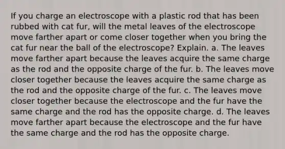 If you charge an electroscope with a plastic rod that has been rubbed with cat fur, will the metal leaves of the electroscope move farther apart or come closer together when you bring the cat fur near the ball of the electroscope? Explain. a. The leaves move farther apart because the leaves acquire the same charge as the rod and the opposite charge of the fur. b. The leaves move closer together because the leaves acquire the same charge as the rod and the opposite charge of the fur. c. The leaves move closer together because the electroscope and the fur have the same charge and the rod has the opposite charge. d. The leaves move farther apart because the electroscope and the fur have the same charge and the rod has the opposite charge.